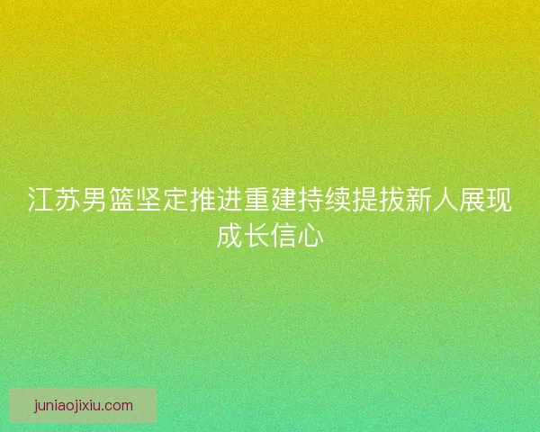 江苏男篮坚定推进重建持续提拔新人展现成长信心